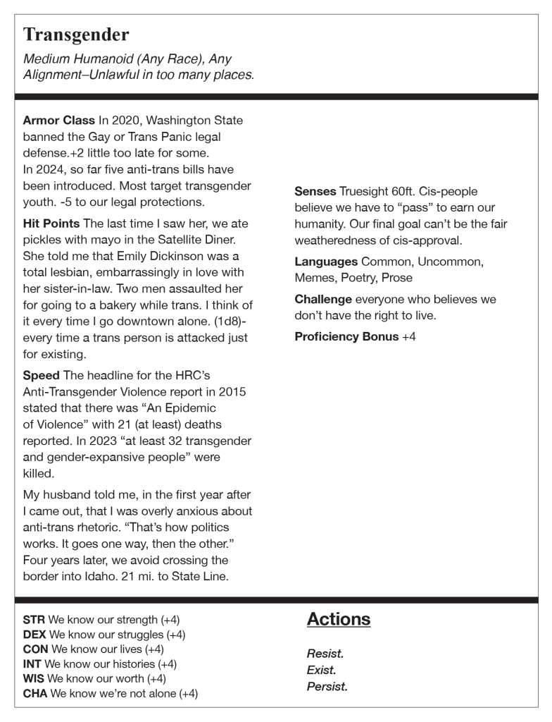 Transgender. Medium Humanoid (Any Race), Any Alignment—Unlawful in too many places.
Armor Class. In 2020, Washington State banned the Gay or Trans Panic legal defense. +2 little too late for some.
In 2024, so far five anti-trans bills have been introduced. Most target transgender youth. -5 to our legal protections.
Hit Points. The last time I saw her, we ate pickles with mayo in the Satellite Diner.
She told me that Emily Dickinson was a total lesbian, embarrassingly in love with her sister-in-law. Two men assaulted her for going to a bakery while trans. I think of it every time I go downtown alone. (1d8)-every time a trans person is attacked just for existing.
Speed. The headline for the HRC's
Anti-Transgender Violence report in 2015 stated that there was "An Epidemic of Violence" with 21 (at least) deaths reported. In 2023 "at least 32 transgender and gender-expansive people" were killed.
My husband told me, in the first year after I came out, that I was overly anxious about anti-trans rhetoric. "That's how politics works. It goes one way, then the other." Four years later, we avoid crossing the border into Idaho. 21 mi. to State Line.
Senses. Truesight 60ft. Cis-people believe we have to "pass" to earn our humanity. Our final goal can't be the fair weatheredness of cis-approval.
Languages. Common, Uncommon,
Memes, Poetry, Prose
Challenge. everyone who believes we don't have the right to live.
Proficiency Bonus. +4
STR, we know our strength, +4.
DEX, we know our struggles, +4.
CON, we know our lives, +4.
INT, we know our histories, +4.
WIS, we know our worth, +4.
CHA, we know we're not alone, +4.
Actions. Resist. Exist. Persist.