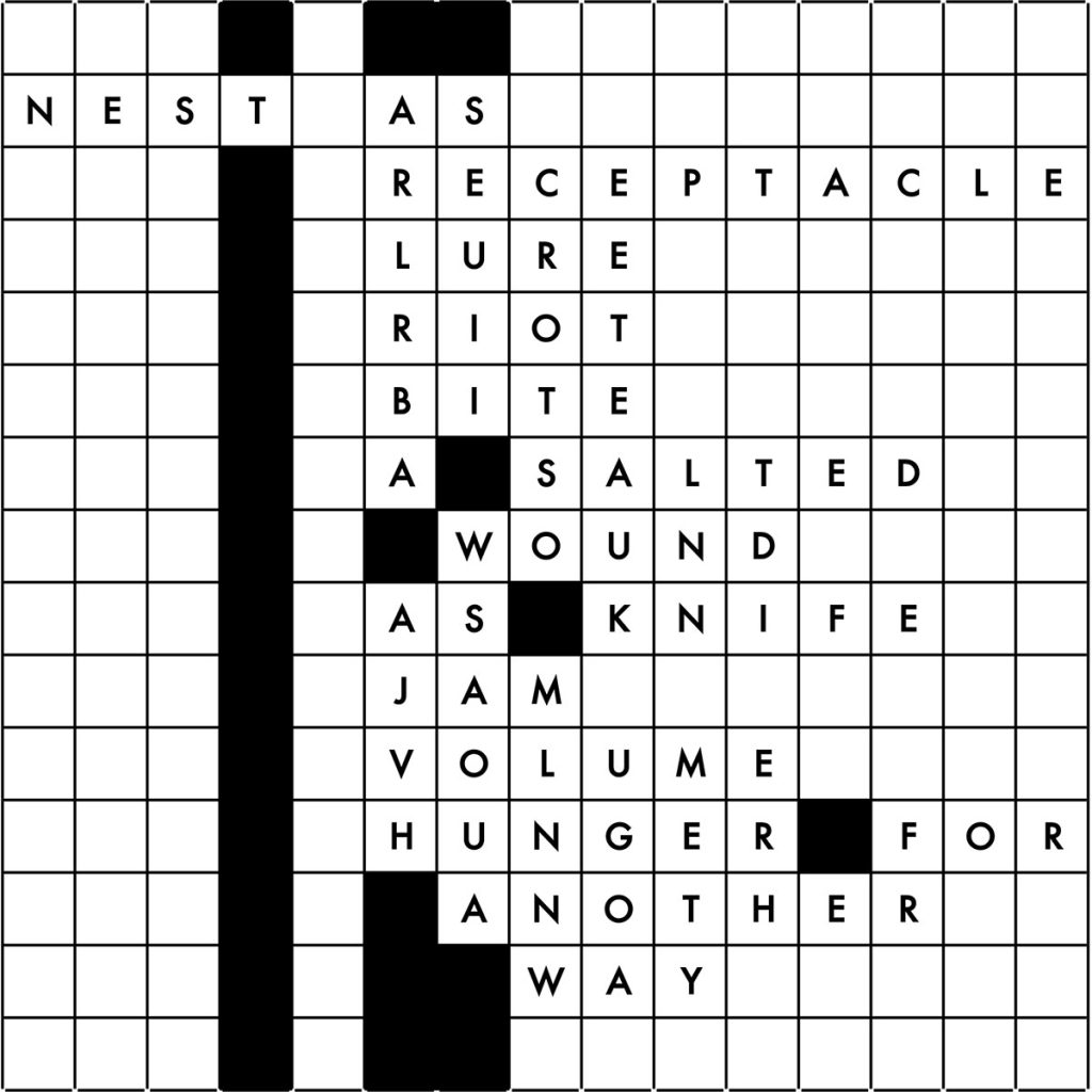 A Scrabble board with some white squares and some black squares. Some white square have letters. Text reads, nest as receptacle, lure, riot, bite, a salted wound as knife jam, volume, hunger for another way.